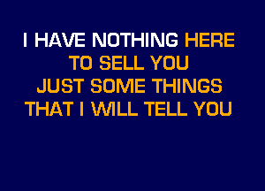 I HAVE NOTHING HERE
TO SELL YOU
JUST SOME THINGS
THAT I WILL TELL YOU