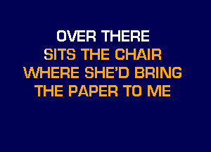 OVER THERE
SITS THE CHAIR
WHERE SHED BRING
THE PAPER TO ME