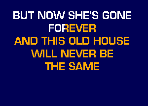 BUT NOW SHE'S GONE
FOREVER
AND THIS OLD HOUSE
WILL NEVER BE
THE SAME