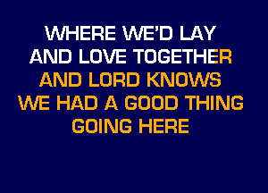 WHERE WE'D LAY
AND LOVE TOGETHER
AND LORD KNOWS
WE HAD A GOOD THING
GOING HERE