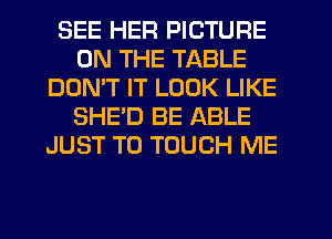 SEE HER PICTURE
ON THE TABLE
DOMT IT LOOK LIKE
SHED BE ABLE
JUST TO TOUCH ME