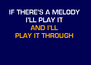 IF THERE'S A MELODY
I'LL PLAY IT
AND I'LL

PLAY IT THROUGH