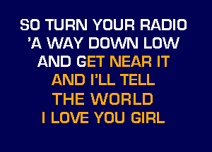 SO TURN YOUR RADIO
'A WAY DOWN LOW
AND GET NEAR IT
AND I'LL TELL

THE WORLD
I LOVE YOU GIRL