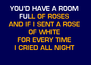 YOU'D HAVE A ROOM
FULL OF ROSES
AND IF I SENT A ROSE
0F WHITE
FOR EVERY TIME
I CRIED ALL NIGHT
