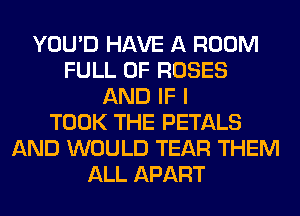 YOU'D HAVE A ROOM
FULL OF ROSES
AND IF I
TOOK THE PETALS
AND WOULD TEAR THEM
ALL APART