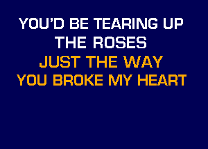 YOU'D BE TEARING UP
THE ROSES

JUST THE WAY
YOU BROKE MY HEART