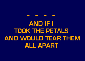AND IF I
TOOK THE PETALS
AND WOULD TEAR THEM
ALL APART