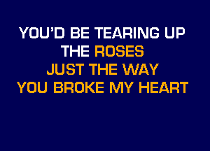 YOU'D BE TEARING UP
THE ROSES
JUST THE WAY
YOU BROKE MY HEART