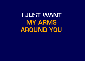 I JUST WANT
MY ARMS
AROUND YOU