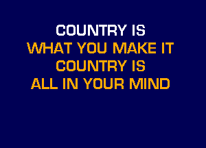 COUNTRY IS
WHAT YOU MAKE IT
COUNTRY IS

ALL IN YOUR MIND