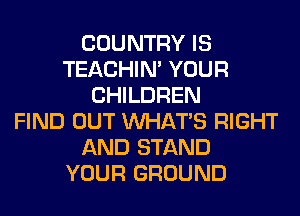 COUNTRY IS
TEACHIN' YOUR
CHILDREN
FIND OUT WHATS RIGHT
AND STAND
YOUR GROUND