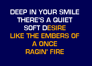 DEEP IN YOUR SMILE
THERE'S A QUIET
SOFT DESIRE
LIKE THE EMBERS OF
A ONCE
RAGIN' FIRE