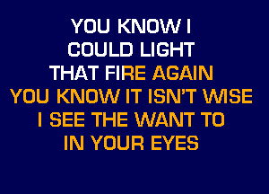 YOU KNOWI
COULD LIGHT
THAT FIRE AGAIN
YOU KNOW IT ISN'T WISE
I SEE THE WANT TO
IN YOUR EYES
