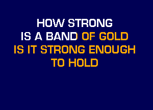HOW STRONG
IS A BAND OF GOLD
IS IT STRONG ENOUGH

TO HOLD