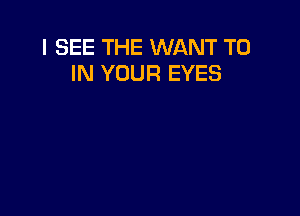 I SEE THE WANT TO
IN YOUR EYES