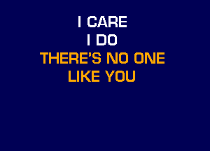 I CARE
I DO
THERES NO ONE

LIKE YOU