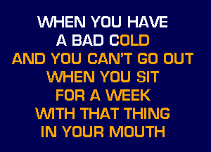 WHEN YOU HAVE
A BAD COLD
AND YOU CAN'T GO OUT
WHEN YOU SIT
FOR A WEEK
WITH THAT THING
IN YOUR MOUTH