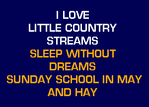 I LOVE
LITI'LE COUNTRY
STREAMS
SLEEP WITHOUT
DREAMS
SUNDAY SCHOOL IN MAY
AND HAY