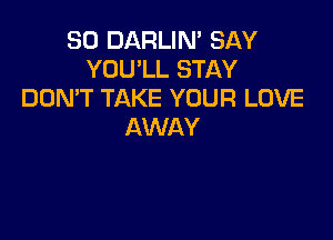 SO DARLIN' SAY
YOU'LL STAY
DOMT TAKE YOUR LOVE

AWAY