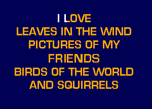 I LOVE
LEAVES IN THE WIND
PICTURES OF MY

FRIENDS
BIRDS OF THE WORLD
AND SGUIRRELS