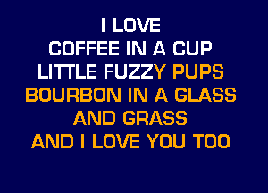 I LOVE
COFFEE IN A CUP
LITI'LE FUZZY PUPS
BOURBON IN A GLASS
AND GRASS
AND I LOVE YOU TOO