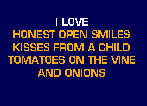 I LOVE
HONEST OPEN SMILES
KISSES FROM A CHILD
TOMATOES ON THE VINE
AND ONIONS