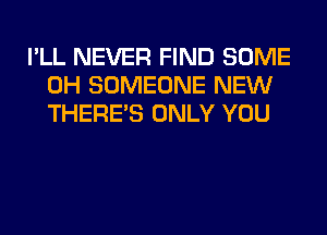 I'LL NEVER FIND SOME
0H SOMEONE NEW
THERE'S ONLY YOU