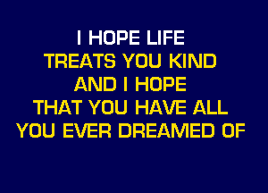 I HOPE LIFE
TREATS YOU KIND
AND I HOPE
THAT YOU HAVE ALL
YOU EVER DREAMED 0F