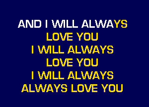 AND I WILL ALWAYS
LOVE YOU
I WILL ALWAYS

LOVE YOU
I WILL ALWAYS
ALWAYS LOVE YOU