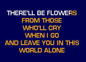 THERE'LL BE FLOWERS
FROM THOSE
VVHO'LL CRY

WHEN I GO
AND LEAVE YOU IN THIS
WORLD ALONE