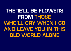 THERE'LL BE FLOWERS
FROM THOSE
VVHO'LL CRY WHEN I GO
AND LEAVE YOU IN THIS
OLD WORLD ALONE