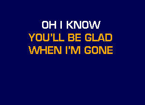 OH I KNOW
YOU'LL BE GLAD
WHEN I'M GONE