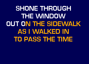 SHONE THROUGH
THE WINDOW
OUT ON THE SIDEWALK
AS I WALKED IN
TO PASS THE TIME