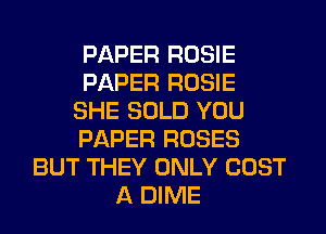 PAPER ROSIE
PAPER ROSIE
SHE SOLD YOU
PAPER ROSES
BUT THEY ONLY COST
A DIME