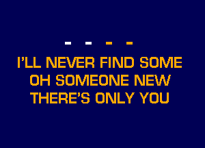 I'LL NEVER FIND SOME
0H SOMEONE NEW
THERE'S ONLY YOU