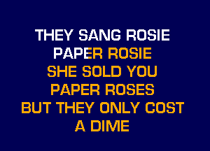 THEY SANG ROSIE
PAPER ROSIE
SHE SOLD YOU
PAPER ROSES
BUT THEY ONLY COST
A DIME