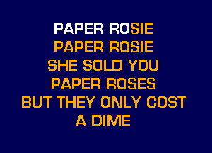 PAPER ROSIE
PAPER ROSIE
SHE SOLD YOU
PAPER ROSES
BUT THEY ONLY COST
A DIME