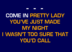 COME IN PRETTY LADY
YOU'VE JUST MADE
MY NIGHT
I WASN'T T00 SURE THAT
YOU'D CALL