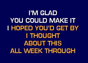 I'M GLAD
YOU COULD MAKE IT
I HOPED YOU'D GET BY
I THOUGHT
ABOUT THIS
ALL WEEK THROUGH