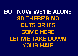 BUT NOW WERE ALONE
SO THERE'S N0
BUTS 0R IFS
COME HERE
LET ME TAKE DOWN
YOUR HAIR