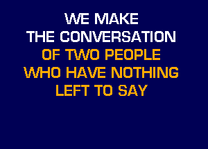 WE MAKE
THE CONVERSATION
OF TWO PEOPLE
WHO HAVE NOTHING
LEFT TO SAY