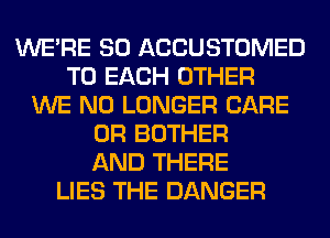 WERE SO ACCUSTOMED
TO EACH OTHER
WE NO LONGER CARE
0R BOTHER
AND THERE
LIES THE DANGER