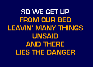 SO WE GET UP
FROM OUR BED
LEl-W'IN' MANY THINGS
UNSAID
AND THERE
LIES THE DANGER