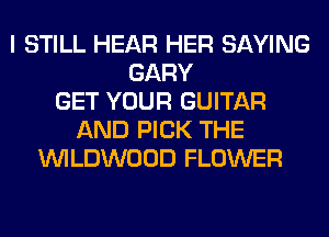 I STILL HEAR HER SAYING
GARY
GET YOUR GUITAR
AND PICK THE
UVILDWOOD FLOWER