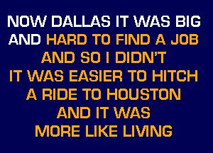 NOW DALLAS IT WAS BIG
AND HARD TO FIND A JOB

AND SO I DIDN'T
IT WAS EASIER T0 HITCH
A RIDE T0 HOUSTON
AND IT WAS
MORE LIKE LIVING