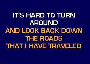 ITS HARD TO TURN
AROUND
AND LOOK BACK DOWN
THE ROADS
THAT I HAVE TRAVELED