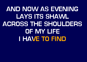 AND NOW AS EVENING
LAYS ITS SHAWL
ACROSS THE SHOULDERS
OF MY LIFE
I HAVE TO FIND