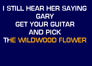 I STILL HEAR HER SAYING
GARY
GET YOUR GUITAR
AND PICK
THE UVILDWOOD FLOWER