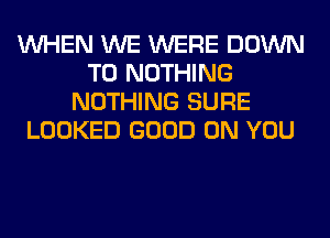 WHEN WE WERE DOWN
TO NOTHING
NOTHING SURE
LOOKED GOOD ON YOU