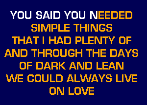 YOU SAID YOU NEEDED
SIMPLE THINGS
THAT I HAD PLENTY OF
AND THROUGH THE DAYS
OF DARK AND LEAN
WE COULD ALWAYS LIVE
ON LOVE